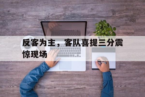 爱游戏官方入口-关于反客为主，客队喜提三分震惊现场的信息